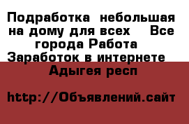 Подработка- небольшая на дому для всех. - Все города Работа » Заработок в интернете   . Адыгея респ.